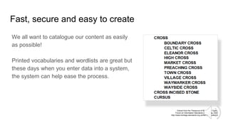 Fast, secure and easy to create
We all want to catalogue our content as easily
as possible!
Printed vocabularies and wordlists are great but
these days when you enter data into a system,
the system can help ease the process.
Extract from the Thesaurus of Monument Types,
Forum on Information Standards in Heritage, 2020
http://www.heritage-standards.org.uk/fish-vocabularies/
 