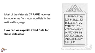 Roman tombstone, Society of Antiquaries of London, INC-EDU
Most of the datasets CARARE receives
include terms from local wordlists in the
national language.
How can we exploit Linked Data for
these datasets?
 
