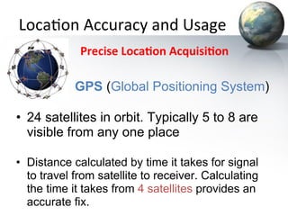 Loca&on	
  Accuracy	
  and	
  Usage	
  
	
  	
  	
  	
  	
  	
  	
  	
  	
  	
  	
  Precise	
  Loca+on	
  Acquisi+on	
  

GPS (Global Positioning System)

•  24 satellites in orbit. Typically 5 to 8 are
visible from any one place
•  Distance calculated by time it takes for signal
to travel from satellite to receiver. Calculating
the time it takes from 4 satellites provides an
accurate fix.

 
