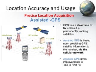 Loca&on	
  Accuracy	
  and	
  Usage	
  
	
  	
  	
  	
  	
  	
  	
  	
  	
  	
  	
  Precise	
  Loca+on	
  Acquisi+on	
  
Assisted -GPS
•  GPS has a slow time to
fix unless it is
permanently tracking
satellites

•  Assisted GPS is based
upon providing GPS
satellite information to
the handset, via the
cellular network

•  Assisted GPS gives
improvements in
Time to First Fix

 
