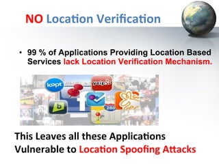 NO	
  Loca+on	
  Veriﬁca+on	
  
•  99 % of Applications Providing Location Based
Services lack Location Verification Mechanism.

	
  	
  	
  	
  	
  This	
  Leaves	
  all	
  these	
  Applica+ons	
  
	
  	
  	
  	
  	
  Vulnerable	
  to	
  Loca+on	
  Spooﬁng	
  A=acks	
  

 