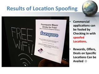 Results	
  of	
  Loca+on	
  Spooﬁng	
  
•  Commercial	
  
applica+ons	
  can	
  
be	
  fooled	
  by	
  
Checking	
  in	
  with	
  
spoofed	
  
Loca+ons.	
  
	
  
•  Rewards,	
  Oﬀers,	
  
Deals	
  on	
  Speciﬁc	
  
Loca+ons	
  Can	
  be	
  
Availed	
  ☺	
  

 