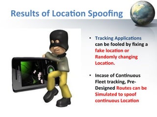 Results	
  of	
  Loca+on	
  Spooﬁng	
  
•  Tracking	
  Applica+ons	
  
can	
  be	
  fooled	
  by	
  ﬁxing	
  a	
  
fake	
  loca+on	
  or	
  
Randomly	
  changing	
  	
  
Loca+on.	
  
	
  
•  Incase	
  of	
  Con+nuous	
  	
  
Fleet	
  tracking,	
  Pre-­‐
Designed	
  Routes	
  can	
  be	
  
Simulated	
  to	
  spoof	
  
con+nuous	
  Loca+on	
  

 
