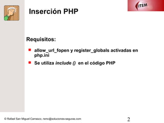 Inserción PHP


                Requisitos:
                  allow_url_fopen y register_globals activadas en
                      php.ini
                  Se utiliza include () en el código PHP




© Rafael San Miguel Carrasco, rsmc@soluciones-seguras.com    2
 