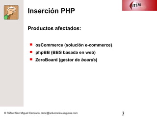 Inserción PHP

                  Productos afectados:


                    osCommerce (solución e-commerce)

                    phpBB (BBS basada en web)

                    ZeroBoard (gestor de boards)




© Rafael San Miguel Carrasco, rsmc@soluciones-seguras.com   3
 