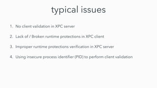 typical issues
1. No client validation in XPC server


2. Lack of / Broken runtime protections in XPC client


3. Improper runtime protections veri
fi
cation in XPC server


4. Using insecure process identi
fi
er (PID) to perform client validation
 