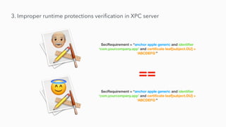 3. Improper runtime protections veri
fi
cation in XPC server
SecRequirement = “anchor apple generic and identi
fi
er
‘com.yourcompany.app’ and certi
fi
cate leaf[subject.OU] =
‘ABCDEFG’”
SecRequirement = “anchor apple generic and identi
fi
er
‘com.yourcompany.app’ and certi
fi
cate leaf[subject.OU] =
‘ABCDEFG’”
==
 