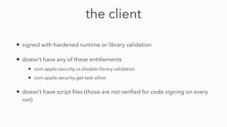 the client
• signed with hardened runtime or library validation


• doesn't have any of these entitlements


• com.apple.security.cs.disable-library-validation


• com.apple.security.get-task-allow


• doesn't have script
fi
les (those are not veri
fi
ed for code signing on every
run)
 