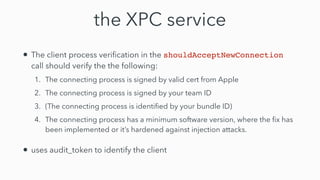 the XPC service
• The client process veri
fi
cation in the shouldAcceptNewConnection
call should verify the the following:


1. The connecting process is signed by valid cert from Apple


2. The connecting process is signed by your team ID


3. (The connecting process is identi
fi
ed by your bundle ID)


4. The connecting process has a minimum software version, where the
fi
x has
been implemented or it’s hardened against injection attacks.


• uses audit_token to identify the client
 