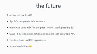 the future
• no secure public API


• Apple's sample code is insecure


• many AVs used KEXT in the past -> won't work past Big Sur


• SEXT - IPC recommendation and sample (not secure) is XPC


• vendors have no XPC experience


• => vulnerabilities 😎
 