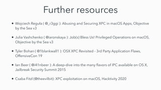 Further resources
• Wojciech Reguła ( @_r3ggi ): Abusing and Securing XPC in macOS Apps, Objective
by the Sea v3


• Julia Vashchenko ( @iaronskaya ): Job(s) Bless Us! Privileged Operations on macOS,
Objective by the Sea v3


• Tyler Bohan ( @1blankwall1 ): OSX XPC Revisited - 3rd Party Application Flaws,
OffensiveCon 19


• Ian Beer ( @i41nbeer ): A deep-dive into the many
fl
avors of IPC available on OS X,
Jailbreak Security Summit 2015


• Csaba Fitzl (@theevilbit): XPC exploitation on macOS, Hacktivity 2020
 