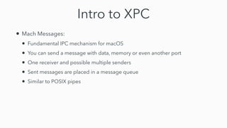 Intro to XPC
• Mach Messages:


• Fundamental IPC mechanism for macOS


• You can send a message with data, memory or even another port


• One receiver and possible multiple senders


• Sent messages are placed in a message queue


• Similar to POSIX pipes
 