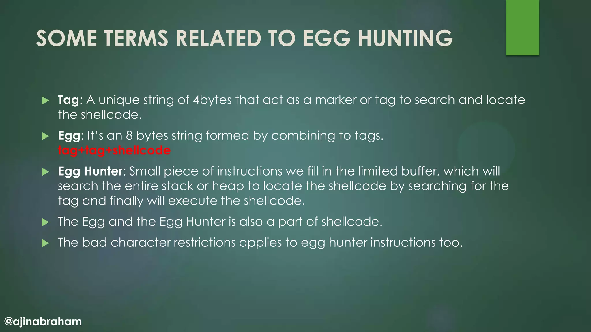 @ajinabraham
SOME TERMS RELATED TO EGG HUNTING
 Tag: A unique string of 4bytes that act as a marker or tag to search and locate
the shellcode.
 Egg: It’s an 8 bytes string formed by combining to tags.
tag+tag+shellcode
 Egg Hunter: Small piece of instructions we fill in the limited buffer, which will
search the entire stack or heap to locate the shellcode by searching for the
tag and finally will execute the shellcode.
 The Egg and the Egg Hunter is also a part of shellcode.
 The bad character restrictions applies to egg hunter instructions too.
 
