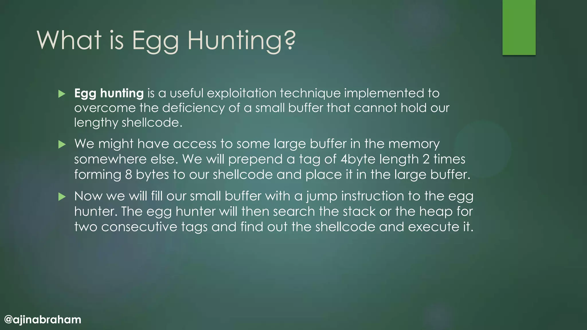 @ajinabraham
What is Egg Hunting?
 Egg hunting is a useful exploitation technique implemented to
overcome the deficiency of a small buffer that cannot hold our
lengthy shellcode.
 We might have access to some large buffer in the memory
somewhere else. We will prepend a tag of 4byte length 2 times
forming 8 bytes to our shellcode and place it in the large buffer.
 Now we will fill our small buffer with a jump instruction to the egg
hunter. The egg hunter will then search the stack or the heap for
two consecutive tags and find out the shellcode and execute it.
 