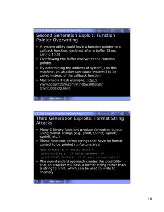 CS 351 Defense Against the Dark Arts

Second Generation Exploit: Function
Pointer Overwriting
  A system utility could have a function pointer to a
   callback function, declared after a buffer (Szor,
   Listing 10.5)
  Overflowing the buffer overwrites the function
   pointer
  By determining the address of system() on this
   machine, an attacker can cause system() to be
   called instead of the callback function
  Macromedia Flash example: http://
   www.securiteam.com/windowsntfocus/
   6W00J00EKQ.html

19         Spring, 2008




CS 351 Defense Against the Dark Arts

Third Generation Exploits: Format String
Attacks
  Many C library functions produce formatted output
   using format strings (e.g. printf, fprintf, wprintf,
   sprintf, etc.)
  These functions permit strings that have no format
   control to be printed (unfortunately):
     char buffer[13] = “Hello, world!”;
      printf(buffer);   /* Bad programmer! */
      printf(“%s”, buffer); /* Correct coding style */
  The non-standard approach creates the possibility
   that an attacker will pass a format string rather than
   a string to print, which can be used to write to
   memory

20         Spring, 2008




                                                            10
 
