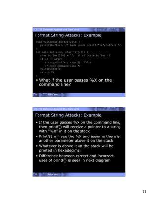 CS 351 Defense Against the Dark Arts

Format String Attacks: Example
 void vuln(char buffer[256]) {
    printf(buffer); /* Bad; good: printf(“%s”,buffer) */
 }
 int main(int argc, char *argv[]) {
    char buffer[256] = “”; /* allocate buffer */
    if (2 == argc)
       strncpy(buffer, argv[1], 255);
       /* copy command line */
    vuln(buffer);
    return 0;
 }
   What if the user passes %X on the
    command line?

21         Spring, 2008




CS 351 Defense Against the Dark Arts

Format String Attacks: Example
   If the user passes %X on the command line,
    then printf() will receive a pointer to a string
    with “%X” in it on the stack
   Printf() will see the %X and assume there is
    another parameter above it on the stack
   Whatever is above it on the stack will be
    printed in hexadecimal
   Difference between correct and incorrect
    uses of printf() is seen in next diagram


22         Spring, 2008




                                                           11
 