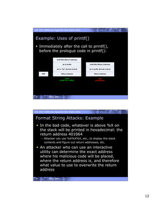 CS 351 Defense Against the Dark Arts


Example: Uses of printf()
  Immediately after the call to printf(),
   before the prologue code in printf():




23         Spring, 2008




CS 351 Defense Against the Dark Arts

Format String Attacks: Example
   In the bad code, whatever is above %X on
    the stack will be printed in hexadecimal: the
    return address 401064
     –  Attacker can use %X%X%X, etc., to display the stack
        contents and figure out return addresses, etc.

   An attacker who can use an interactive
    utility can determine the exact address
    where his malicious code will be placed,
    where the return address is, and therefore
    what value to use to overwrite the return
    address

24         Spring, 2008




                                                              12
 