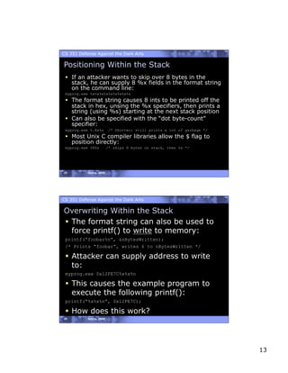 CS 351 Defense Against the Dark Arts

Positioning Within the Stack
   If an attacker wants to skip over 8 bytes in the
    stack, he can supply 8 %x fields in the format string
    on the command line:
 myprog.exe %x%x%x%x%x%x%x%x%s
   The format string causes 8 ints to be printed off the
    stack in hex, unsing the %x specifiers, then prints a
    string (using %s) starting at the next stack position
   Can also be specified with the “dot byte-count”
    specifier:
 myprog.exe %.8x%s         /* Shorter; still prints a lot of garbage */
   Most Unix C compiler libraries allow the $ flag to
    position directly:
 myprog.exe %8$s          /* skips 8 bytes on stack, then %s */




25         Spring, 2008




CS 351 Defense Against the Dark Arts

Overwriting Within the Stack
  The format string can also be used to
   force printf() to write to memory:
 printf(“foobar%n”, &nBytesWritten);
 /* Prints “foobar”, writes 6 to nBytesWritten */

   Attacker can supply address to write
    to:
 myprog.exe 0x12FE7C%x%x%n

   This causes the example program to
    execute the following printf():
 printf(“%x%x%n”, 0x12FE7C);

   How does this work?
26         Spring, 2008




                                                                          13
 