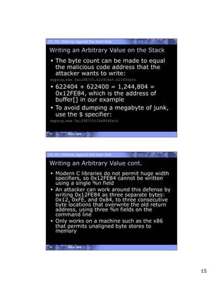 CS 351 Defense Against the Dark Arts

Writing an Arbitrary Value on the Stack
   The byte count can be made to equal
    the malicious code address that the
    attacker wants to write:
 myprog.exe 0x12FE7C%.622404x%.622400x%n

   622404 + 622400 = 1,244,804 =
    0x12FE84, which is the address of
    buffer[] in our example
   To avoid dumping a megabyte of junk,
    use the $ specifier:
 myprog.exe 0x12FE7C%1244804$x%n


29         Spring, 2008




CS 351 Defense Against the Dark Arts

Writing an Arbitrary Value cont.
   Modern C libraries do not permit huge width
    specifiers, so 0x12FE84 cannot be written
    using a single %n field
   An attacker can work around this defense by
    writing 0x12FE84 as three separate bytes:
    0x12, 0xFE, and 0x84, to three consecutive
    byte locations that overwrite the old return
    address, using three %n fields on the
    command line
   Only works on a machine such as the x86
    that permits unaligned byte stores to
    memory

30         Spring, 2008




                                                   15
 