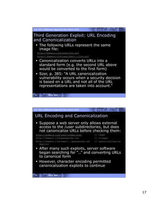 CS 351 Defense Against the Dark Arts

Third Generation Exploit: URL Encoding
and Canonicalization
   The following URLs represent the same
    image file:
     http://domain.tld/user/foo.gif
     http://domain.tld/user/bar/../foo.gif

   Canonicalization converts URLs into a
    standard form (e.g. the second URL above
    would be converted to the first form)
   Szor, p. 385: “A URL canonicalization
    vulnerability occurs when a security decision
    is based on a URL and not all of the URL
    representations are taken into account.”

33          Spring, 2008




CS 351 Defense Against the Dark Arts

URL Encoding and Canonicalization
   Suppose a web server only allows external
    access to the /user subdirectories, but does
    not canonicalize URLs before checking them:
 http://domain.tld/user/index.html           // legal
 http://domain.tld/passwords.txt             // illegal
 http://domain.tld/user/../passwords.txt     // canonicalization
    exploit

   After many such exploits, server software
    began searching for “..” and converting URLs
    to canonical form
   However, character encoding permitted
    canonicalization exploits to continue

34          Spring, 2008




                                                                   17
 