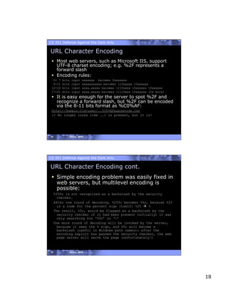 CS 351 Defense Against the Dark Arts

URL Character Encoding
   Most web servers, such as Microsoft IIS, support
    UTF-8 charset encoding; e.g. %2F represents a
    forward slash
   Encoding rules:
  0- 7   bits   input   xxxxxxx becomes 0xxxxxxx
  8-11   bits   input   xxxxxxxxxxx becomes 110xxxxx 10xxxxxx
 12-16   bits   input   xxxx…xxxxx becomes 1110xxxx 10xxxxxx 10xxxxxx
 17-21   bits   input   xxxx…xxxxx becomes 11110xxx 10xxxxxx (2x more)
   It is easy enough for the server to spot %2F and
    recognize a forward slash, but %2F can be encoded
    via the 8-11 bits format as %C0%AF:
 http://domain.tld/user/..%C0%AFpasswords.txt
 // No longer looks like ../ is present, but it is!




35          Spring, 2008




CS 351 Defense Against the Dark Arts

URL Character Encoding cont.
   Simple encoding problem was easily fixed in
    web servers, but multilevel encoding is
    possible:
     %255c is not recognized as a backslash by the security
       checker.
     After one round of decoding, %255c becomes %5c, because %25
       is a code for the percent sign itself: %25  %
     The result, %5c, would be flagged as a backslash by the
       security checker if it had been present initially; it was
       only searching for ‘%5c’ or ‘’
     One more round of decoding will be invoked by the server,
       because it sees the % sign, and %5c will become a
       backslash (useful in Windows path names); after the
       encoding exploit has passed the security checker, the web
       page server will serve the page (unfortunately!)



36          Spring, 2008




                                                                         18
 
