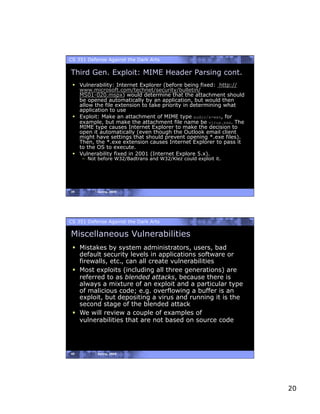 CS 351 Defense Against the Dark Arts

Third Gen. Exploit: MIME Header Parsing cont.
   Vulnerability: Internet Explorer (before being fixed: http://
    www.microsoft.com/technet/security/bulletin/
    MS01-020.mspx) would determine that the attachment should
    be opened automatically by an application, but would then
    allow the file extension to take priority in determining what
    application to use
   Exploit: Make an attachment of MIME type audio/x-wav, for
    example, but make the attachment file name be virus.exe. The
    MIME type causes Internet Explorer to make the decision to
    open it automatically (even though the Outlook email client
    might have settings that should prevent opening *.exe files).
    Then, the *.exe extension causes Internet Explorer to pass it
    to the OS to execute.
   Vulnerability fixed in 2001 (Internet Explore 5.x).
     –  Not before W32/Badtrans and W32/Klez could exploit it.




39         Spring, 2008




CS 351 Defense Against the Dark Arts

Miscellaneous Vulnerabilities
   Mistakes by system administrators, users, bad
    default security levels in applications software or
    firewalls, etc., can all create vulnerabilities
   Most exploits (including all three generations) are
    referred to as blended attacks, because there is
    always a mixture of an exploit and a particular type
    of malicious code; e.g. overflowing a buffer is an
    exploit, but depositing a virus and running it is the
    second stage of the blended attack
   We will review a couple of examples of
    vulnerabilities that are not based on source code




40         Spring, 2008




                                                                    20
 