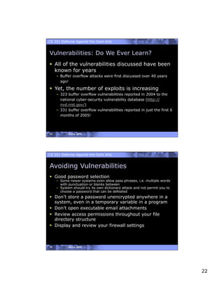 CS 351 Defense Against the Dark Arts


Vulnerabilities: Do We Ever Learn?
  All of the vulnerabilities discussed have been
   known for years
     –  Buffer overflow attacks were first discussed over 40 years
        ago!

  Yet, the number of exploits is increasing
     –  323 buffer overflow vulnerabilities reported in 2004 to the
        national cyber-security vulnerability database (http://
        nvd.nist.gov/)
     –  331 buffer overflow vulnerabilities reported in just the first 6
        months of 2005!



43          Spring, 2008




CS 351 Defense Against the Dark Arts


Avoiding Vulnerabilities
  Good password selection
     –  Some newer systems even allow pass phrases, i.e. multiple words
        with punctuation or blanks between
     –  System should try its own dictionary attack and not permit you to
        choose a password that can be defeated
  Don’t store a password unencrypted anywhere in a
   system, even in a temporary variable in a program
  Don’t open executable email attachments
  Review access permissions throughout your file
   directory structure
  Display and review your firewall settings



44          Spring, 2008




                                                                            22
 