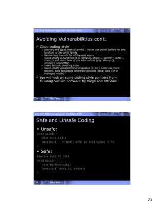 CS 351 Defense Against the Dark Arts


Avoiding Vulnerabilities cont.
  Good coding style
     –  Use only the good form of printf(); never use printf(buffer) for any
        function in the printf family
     –  Review loop bounds for off-by-one errors
     –  Avoid unsafe C functions (e.g. strcpy(), strcat(), sprintf(), gets(),
        scanf()) and learn how to use alternatives (e.g. strncpy(),
        strncat(), snprintf())
     –  Insert bounds checking code
     –  Avoid unsafe programming languages (C, C++) and use more
        modern, safe languages wherever possible (Java, Ada, C# in
        managed mode)
  We will look at some coding style pointers from
   Building Secure Software by Viega and McGraw




45          Spring, 2008




CS 351 Defense Against the Dark Arts

Safe and Unsafe Coding
   Unsafe:
 void main() {
     char buf[1024];
     gets(buf); /* Won’t stop at 1024 bytes !! */
 }

   Safe:
 #define BUFSIZE 1024
 void main() {
    char buf[BUFSIZE];
    fgets(buf, BUFSIZE, stdin);
 }


46          Spring, 2008




                                                                                23
 