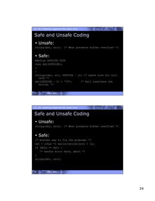 CS 351 Defense Against the Dark Arts

Safe and Unsafe Coding
   Unsafe:
 strcpy(dst, src);        /* What prevents buffer overflow? */


   Safe:
 #define DSTSIZE 1024
 char dst[DSTSIZE];
 :
 :
 strncpy(dst, src, DSTSIZE – 1); /* Leave room for null
   term */
 dst[DSTSIZE – 1] = ‘0’;      /* Null terminate the
   string. */


47         Spring, 2008




CS 351 Defense Against the Dark Arts

Safe and Unsafe Coding
   Unsafe:
 strcpy(dst, src);        /* What prevents buffer overflow? */


   Safe:
 /* Another way to fix the problem: */
 dst = (char *) malloc(strlen(src) + 1);
 if (NULL == dst) {
    /* handle error here, abort */
 }
 strcpy(dst, src);



48         Spring, 2008




                                                                 24
 
