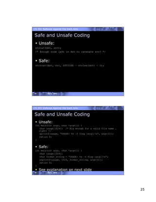 CS 351 Defense Against the Dark Arts

Safe and Unsafe Coding
   Unsafe:
 strcat(dst, src);
 /* Enough room left in dst to catenate src? */


   Safe:
 strncat(dst, src, DSTSIZE – strlen(dst) - 1);




49         Spring, 2008




CS 351 Defense Against the Dark Arts

Safe and Unsafe Coding
   Unsafe:
 int main(int argc, char *argv[]) {
    char usage[1024]; /* Big enough for a valid file name …
   right? */
    sprintf(usage, “USAGE: %s –f flag [arg1]n”, argv[0]);
    return 0;
 }


   Safe:
 int main(int argc, char *argv[]) {
    char usage[1024];
    char format_string = “USAGE: %s –f flag [arg1]n”;
    snprintf(usage, 1024, format_string, argv[0]);
    return 0;
 }
   See explanation on next slide
50         Spring, 2008




                                                              25
 