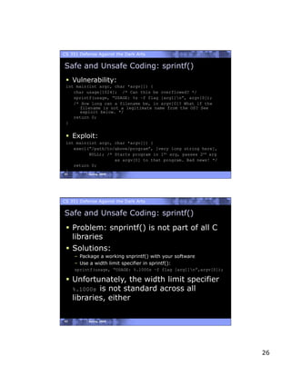 CS 351 Defense Against the Dark Arts

Safe and Unsafe Coding: sprintf()
   Vulnerability:
 int main(int argc, char *argv[]) {
    char usage[1024]; /* Can this be overflowed? */
    sprintf(usage, “USAGE: %s –f flag [arg1]n”, argv[0]);
    /* How long can a filename be, in argv[0]? What if the
      filename is not a legitimate name from the OS? See
      exploit below. */
    return 0;
 }


   Exploit:
 int main(int argc, char *argv[]) {
    execl(“/path/to/above/program”, [very long string here],
          NULL); /* Starts program in 1st arg, passes 2nd arg
                    as argv[0] to that program. Bad news! */
    return 0;
 }
51         Spring, 2008




CS 351 Defense Against the Dark Arts

Safe and Unsafe Coding: sprintf()
   Problem: snprintf() is not part of all C
    libraries
   Solutions:
     –  Package a working snprintf() with your software
     –  Use a width limit specifier in sprintf():
     sprintf(usage, “USAGE: %.1000s –f flag [arg1]n”,argv[0]);

   Unfortunately, the width limit specifier
    %.1000s is not standard across all
    libraries, either

52         Spring, 2008




                                                                  26
 