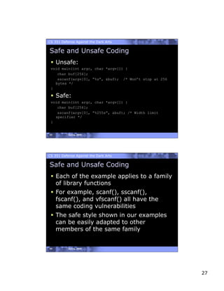 CS 351 Defense Against the Dark Arts

Safe and Unsafe Coding
   Unsafe:
 void main(int argc, char *argv[]) {
    char buf[256];
    sscanf(argv[0], “%s”, &buf); /* Won’t stop at 256
   bytes */
 }

   Safe:
 void main(int argc, char *argv[]) {
    char buf[256];
    sscanf(argv[0], “%255s”, &buf); /* Width limit
   specifier */
 }


53         Spring, 2008




CS 351 Defense Against the Dark Arts

Safe and Unsafe Coding
   Each of the example applies to a family
    of library functions
   For example, scanf(), sscanf(),
    fscanf(), and vfscanf() all have the
    same coding vulnerabilities
   The safe style shown in our examples
    can be easily adapted to other
    members of the same family


54         Spring, 2008




                                                        27
 