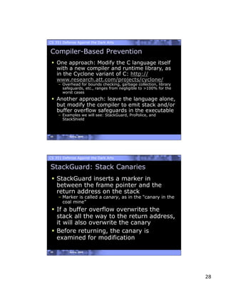 CS 351 Defense Against the Dark Arts

Compiler-Based Prevention
   One approach: Modify the C language itself
    with a new compiler and runtime library, as
    in the Cyclone variant of C: http://
    www.research.att.com/projects/cyclone/
     –  Overhead for bounds checking, garbage collection, library
        safeguards, etc., ranges from negligible to >100% for the
        worst cases
   Another approach: leave the language alone,
    but modify the compiler to emit stack and/or
    buffer overflow safeguards in the executable
     –  Examples we will see: StackGuard, ProPolice, and
        StackShield



55         Spring, 2008




CS 351 Defense Against the Dark Arts

StackGuard: Stack Canaries
   StackGuard inserts a marker in
    between the frame pointer and the
    return address on the stack
     – Marker is called a canary, as in the “canary in the
       coal mine”
   If a buffer overflow overwrites the
    stack all the way to the return address,
    it will also overwrite the canary
   Before returning, the canary is
    examined for modification

56         Spring, 2008




                                                                    28
 