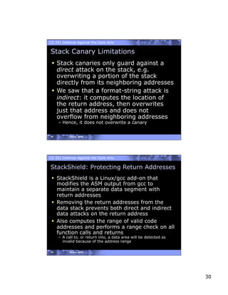 CS 351 Defense Against the Dark Arts

Stack Canary Limitations
   Stack canaries only guard against a
    direct attack on the stack, e.g.
    overwriting a portion of the stack
    directly from its neighboring addresses
   We saw that a format-string attack is
    indirect: it computes the location of
    the return address, then overwrites
    just that address and does not
    overflow from neighboring addresses
     – Hence, it does not overwrite a canary


59         Spring, 2008




CS 351 Defense Against the Dark Arts

StackShield: Protecting Return Addresses
   StackShield is a Linux/gcc add-on that
    modifies the ASM output from gcc to
    maintain a separate data segment with
    return addresses
   Removing the return addresses from the
    data stack prevents both direct and indirect
    data attacks on the return address
   Also computes the range of valid code
    addresses and performs a range check on all
    function calls and returns
     –  A call to, or return into, a data area will be detected as
        invalid because of the address range

60         Spring, 2008




                                                                     30
 