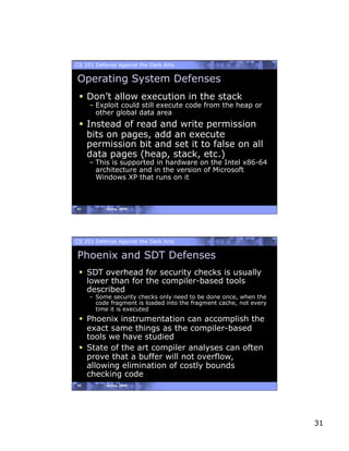 CS 351 Defense Against the Dark Arts

Operating System Defenses
   Don’t allow execution in the stack
     – Exploit could still execute code from the heap or
       other global data area
   Instead of read and write permission
    bits on pages, add an execute
    permission bit and set it to false on all
    data pages (heap, stack, etc.)
     – This is supported in hardware on the Intel x86-64
       architecture and in the version of Microsoft
       Windows XP that runs on it



61         Spring, 2008




CS 351 Defense Against the Dark Arts

Phoenix and SDT Defenses
   SDT overhead for security checks is usually
    lower than for the compiler-based tools
    described
     –  Some security checks only need to be done once, when the
        code fragment is loaded into the fragment cache, not every
        time it is executed
   Phoenix instrumentation can accomplish the
    exact same things as the compiler-based
    tools we have studied
   State of the art compiler analyses can often
    prove that a buffer will not overflow,
    allowing elimination of costly bounds
    checking code
62         Spring, 2008




                                                                     31
 