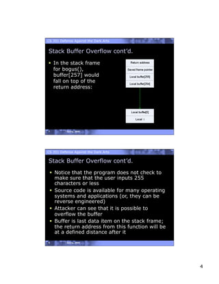 CS 351 Defense Against the Dark Arts


Stack Buffer Overflow cont’d.

  In the stack frame
   for bogus(),
   buffer[257] would
   fall on top of the
   return address:




7          Spring, 2008




CS 351 Defense Against the Dark Arts

Stack Buffer Overflow cont’d.
   Notice that the program does not check to
    make sure that the user inputs 255
    characters or less
   Source code is available for many operating
    systems and applications (or, they can be
    reverse engineered)
   Attacker can see that it is possible to
    overflow the buffer
   Buffer is last data item on the stack frame;
    the return address from this function will be
    at a defined distance after it
8          Spring, 2008




                                                    4
 