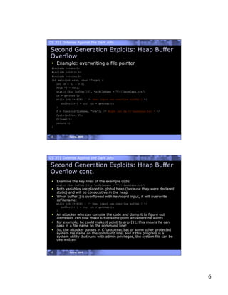 CS 351 Defense Against the Dark Arts

Second Generation Exploits: Heap Buffer
Overflow
   Example: overwriting a file pointer
 #include <stdio.h>
 #include <stdlib.h>
 #include <string.h>
 int main(int argc, char **argv) {
    int ch = 0, i = 0;
    FILE *f = NULL;
    static char buffer[16], *szFileName = “C:harmless.txt”;
     ch = getchar();
     while (ch != EOF) { /* User input can overflow buffer[] */
        buffer[i++] = ch; ch = getchar();
     }
     f = fopen(szFileName, “w+b”); /* Might not be C:harmless.txt ! */
     fputs(buffer, f);
     fclose(f);
     return 0;
 }


11           Spring, 2008




CS 351 Defense Against the Dark Arts

Second Generation Exploits: Heap Buffer
Overflow cont.
   Examine the key lines of the example code:
     static char buffer[16], *szFilename = “C:harmless.txt”;
   Both variables are placed in global heap (because they were declared
    static) and will be consecutive in the heap
   When buffer[] is overflowed with keyboard input, it will overwrite
    szFilename:
     while (ch != EOF) { /* User input can overflow buffer[] */
        buffer[i++] = ch; ch = getchar();
     }
   An attacker who can compile the code and dump it to figure out
    addresses can now make szFileName point anywhere he wants
   For example, he could make it point to argv[1]; this means he can
    pass in a file name on the command line!
   So, the attacker passes in C:autoexec.bat or some other protected
    system file name on the command line, and if this program is a
    system utility that runs with admin privileges, the system file can be
    overwritten


12           Spring, 2008




                                                                             6
 