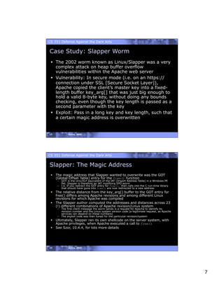 CS 351 Defense Against the Dark Arts


Case Study: Slapper Worm
   The 2002 worm known as Linux/Slapper was a very
    complex attack on heap buffer overflow
    vulnerabilities within the Apache web server
   Vulnerability: In secure mode (i.e. on an https://
    connection under SSL [Secure Socket Layer]),
    Apache copied the client’s master key into a fixed-
    length buffer key_arg[] that was just big enough to
    hold a valid 8-byte key, without doing any bounds
    checking, even though the key length is passed as a
    second parameter with the key
   Exploit: Pass in a long key and key length, such that
    a certain magic address is overwritten


13           Spring, 2008




CS 351 Defense Against the Dark Arts


Slapper: The Magic Address
   The magic address that Slapper wanted to overwrite was the GOT
    (Global Offset Table) entry for the free() function
     –  GOT is the Unix/ELF equivalent of the IAT (Import Address Table) in a Windows PE
        file; Slapper is therefore an IAT modifying EPO worm
     –  I.e. If you redirect the GOT entry for free(), then calls into the C run-time library
        that should have gone into free() are now redirected to a new address
   The relative distance from the key_arg[] buffer to the GOT entry for
    free() differs among Apache revisions and among different Linux
    revisions for which Apache was compiled
   The Slapper author computed the addresses and distances across 23
    (!) different combinations of Apache revision/Linux system
     –  The first client message the worm sends is a request for Apache to identify its
        revision number and the Linux system version code (a legitimate request, as Apache
        services can depend on these numbers)
     –  The exploit code was then tuned for the particular revision/system
   Ultimately, Slapper ran its own shellcode on the server system, with
    Apache privileges, when Apache executed a call to free()
   See Szor, 10.4.4, for lots more details




14           Spring, 2008




                                                                                                7
 