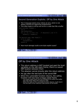 CS 351 Defense Against the Dark Arts


Second Generation Exploits: Off by One Attack
   The C language starts array indices at zero, which is not
    always intuitive for beginning programmers
   This often leads to off-by-one errors in code that fills a buffer
 void vuln(char *foobar) {
    int i;
    char buffer[512];
    for (i = 0; i <= 512; ++i)    /* Should be <, not <= */
       buffer[i] = foobar[i];
 }
 int main(int argc, char *argv[]) {
    if (2 == argc)
       vuln(argv[1]);
    return 0;
 }
   How much damage could a one-byte exploit cause?


15         Spring, 2008




CS 351 Defense Against the Dark Arts


Off by One Attack
   The return address is NOT located just past the local
    variables on the x86 stack frame; there is a saved
    EBP location between them
   The attacker cannot directly alter the return address
   He can alter the last byte of the saved EBP
   When the vulnerable function returns, the calling
    function will now have a bogus stack frame
     –  This bogus stack frame can be arranged to lie within the buffer
        that was partly filled with malicious code
     –  When the caller of the vulnerable function returns, it will return
        into the start of the malicious code section of the buffer




16         Spring, 2008




                                                                             8
 