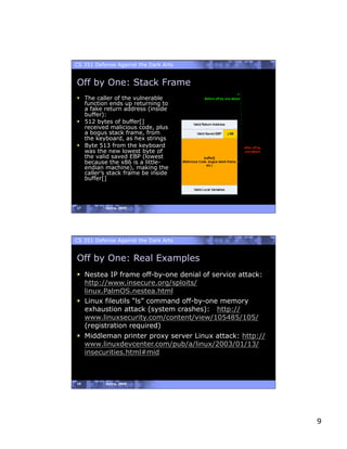 CS 351 Defense Against the Dark Arts


Off by One: Stack Frame
  The caller of the vulnerable
   function ends up returning to
   a fake return address (inside
   buffer):
  512 bytes of buffer[]
   received malicious code, plus
   a bogus stack frame, from
   the keyboard, as hex strings
  Byte 513 from the keyboard
   was the new lowest byte of
   the valid saved EBP (lowest
   because the x86 is a little-
   endian machine), making the
   caller’s stack frame be inside
   buffer[]




17         Spring, 2008




CS 351 Defense Against the Dark Arts


Off by One: Real Examples
  Nestea IP frame off-by-one denial of service attack:
   http://www.insecure.org/sploits/
   linux.PalmOS.nestea.html
  Linux fileutils “ls” command off-by-one memory
   exhaustion attack (system crashes): http://
   www.linuxsecurity.com/content/view/105485/105/
   (registration required)
  Middleman printer proxy server Linux attack: http://
   www.linuxdevcenter.com/pub/a/linux/2003/01/13/
   insecurities.html#mid



18         Spring, 2008




                                                          9
 