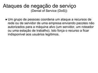 Ataques de negação de serviço
                (Denial of Service (DoS))

● Um grupo de pessoas coordena um ataque a recursos de
  rede ou de servidor de uma empresa enviando pacotes não
  autorizados para a máquina alvo (um servidor, um roteador
  ou uma estação de trabalho). Isto força o recurso a ficar
  indisponível aos usuários legítimos.
 