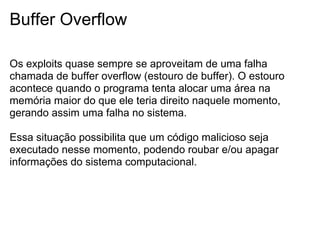 Buffer Overflow

Os exploits quase sempre se aproveitam de uma falha
chamada de buffer overflow (estouro de buffer). O estouro
acontece quando o programa tenta alocar uma área na
memória maior do que ele teria direito naquele momento,
gerando assim uma falha no sistema.

Essa situação possibilita que um código malicioso seja
executado nesse momento, podendo roubar e/ou apagar
informações do sistema computacional.
 