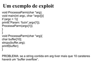 Um exemplo de exploit
void ProcessaParm(char *arg);
void main(int argc, char *argv[]){
if (argc > 1){
printf(”Param: %sn”,argv[1]);
ProcessaParm(argv[1]);
}
}
void ProcessaParm(char *arg){
char buffer[10];
strcpy(buffer,arg);
printf(buffer);
}

PROBLEMA: se a string contida em arg tiver mais que 10 carateres
haverá um “buffer overflow”.
 