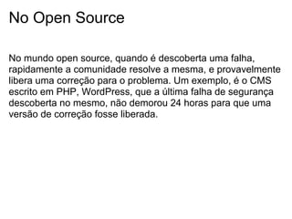 No Open Source

No mundo open source, quando é descoberta uma falha,
rapidamente a comunidade resolve a mesma, e provavelmente
libera uma correção para o problema. Um exemplo, é o CMS
escrito em PHP, WordPress, que a última falha de segurança
descoberta no mesmo, não demorou 24 horas para que uma
versão de correção fosse liberada.
 