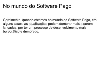 No mundo do Software Pago

Geralmente, quando estamos no mundo do Software Pago, em
alguns casos, as atualizações podem demorar mais a serem
lançadas, por ter um processo de desenvolvimento mais
burocrático e demorado.
 