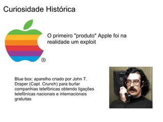 Curiosidade Histórica


                   O primeiro "produto" Apple foi na
                   realidade um exploit




   Blue box: aparelho criado por John T.
   Draper (Capt. Crunch) para burlar
   companhias telefônicas obtendo ligações
   telefônicas nacionais e internacionais
   gratuitas
 