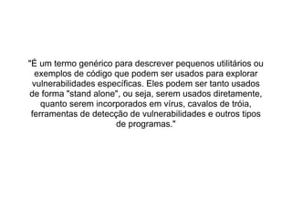 "É um termo genérico para descrever pequenos utilitários ou
  exemplos de código que podem ser usados para explorar
 vulnerabilidades específicas. Eles podem ser tanto usados
de forma "stand alone", ou seja, serem usados diretamente,
    quanto serem incorporados em vírus, cavalos de tróia,
 ferramentas de detecção de vulnerabilidades e outros tipos
                      de programas."
 